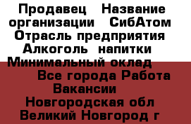 Продавец › Название организации ­ СибАтом › Отрасль предприятия ­ Алкоголь, напитки › Минимальный оклад ­ 16 000 - Все города Работа » Вакансии   . Новгородская обл.,Великий Новгород г.